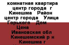 1-комнатная квартира, центр города, г. Кинешма › Район ­ .центр города › Улица ­ Горького › Дом ­ 13 › Цена ­ 120 000 - Ивановская обл., Кинешемский р-н, Кинешма г. Недвижимость » Квартиры продажа   